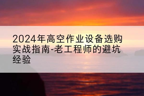 抚州高空作业升降机厂家推荐-2024年高空作业设备选购实战指南-老工程师的避坑经验