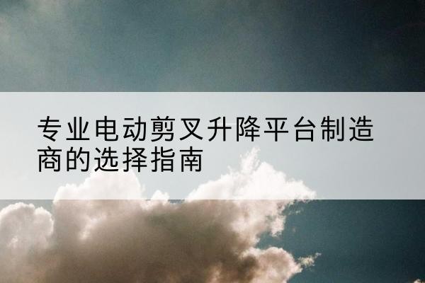 抚州电动剪叉升降平台厂家-专业电动剪叉升降平台制造商的选择指南
