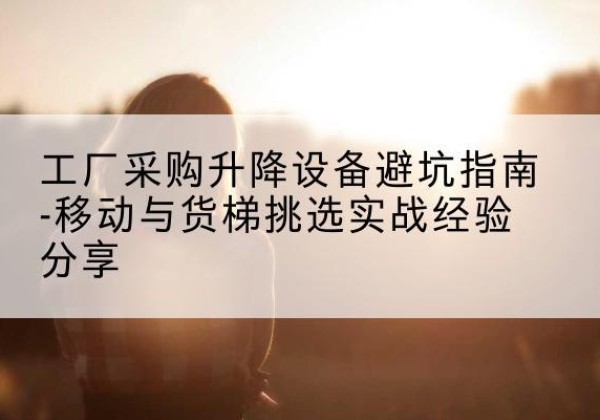 抚州移动式升降机怎么选-工厂采购升降设备避坑指南-移动与货梯挑选实战经验分享
