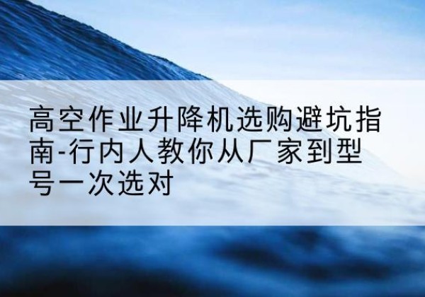 抚州升降平台厂家-高空作业升降机选购避坑指南-行内人教你从厂家到型号一次选对