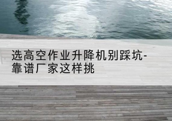 抚州剪叉式升降机厂家-选高空作业升降机别踩坑-靠谱厂家这样挑
