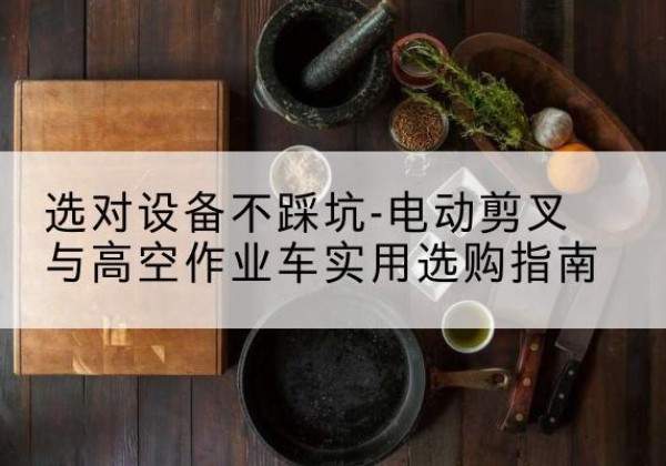 抚州电动剪叉升降平台怎么选-选对设备不踩坑-电动剪叉与高空作业车实用选购指南