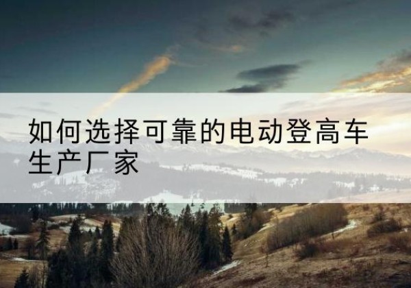 抚州电动登高车厂家-如何选择可靠的电动登高车生产厂家