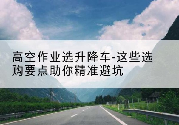 抚州升降车厂家-高空作业选升降车-这些选购要点助你*避坑