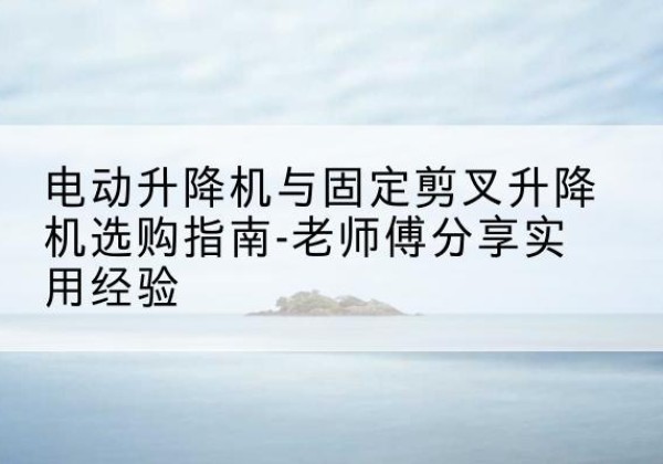 抚州电动升降机怎么选-电动升降机与固定剪叉升降机选购指南-老师傅分享实用经验