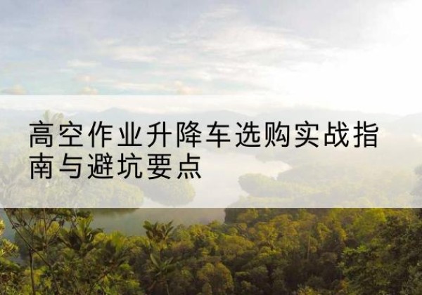 抚州升降车怎么选-高空作业升降车选购实战指南与避坑要点