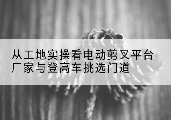 抚州电动剪叉升降平台厂家-从工地实操看电动剪叉平台厂家与登高车挑选门道