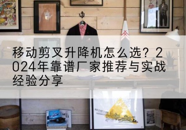 抚州升降平台厂家推荐-移动剪叉升降机怎么选？2024年靠谱厂家推荐与实战经验分享