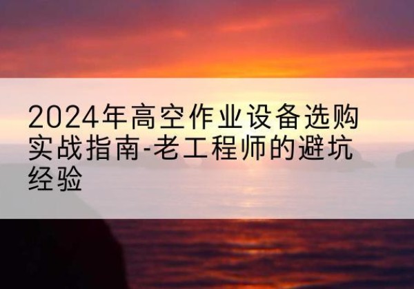 抚州高空作业升降机厂家推荐-2024年高空作业设备选购实战指南-老工程师的避坑经验