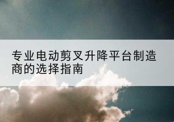 抚州电动剪叉升降平台厂家-专业电动剪叉升降平台制造商的选择指南
