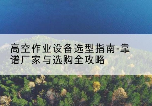 抚州升降车厂家-高空作业设备选型指南-靠谱厂家与选购全攻略