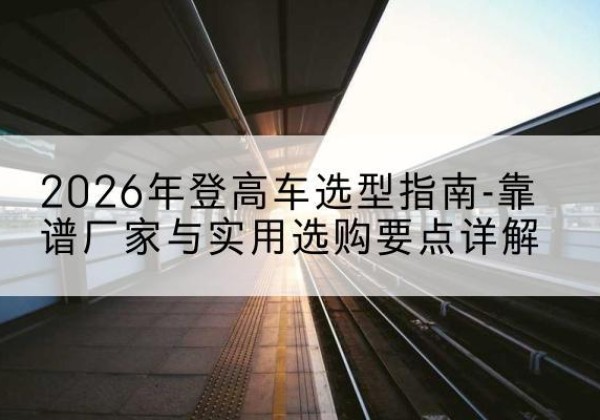 抚州登高车厂家推荐-2026年登高车选型指南-靠谱厂家与实用选购要点详解